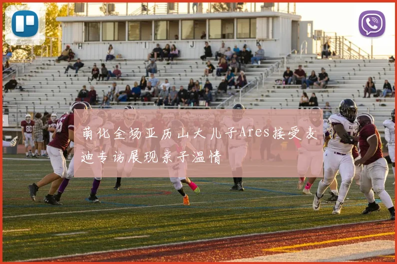 萌化全场亚历山大儿子Ares接受麦迪专访展现亲子温情