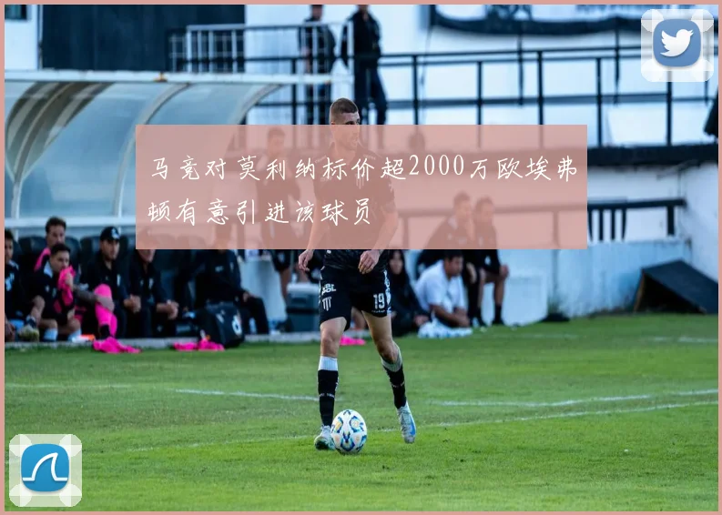 马竞对莫利纳标价超2000万欧埃弗顿有意引进该球员