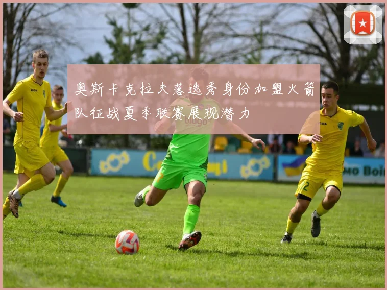 奥斯卡克拉夫落选秀身份加盟火箭队征战夏季联赛展现潜力