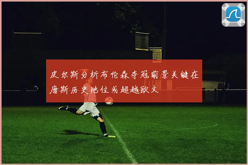 皮尔斯分析布伦森夺冠前景关键在唐斯历史地位或超越欧文