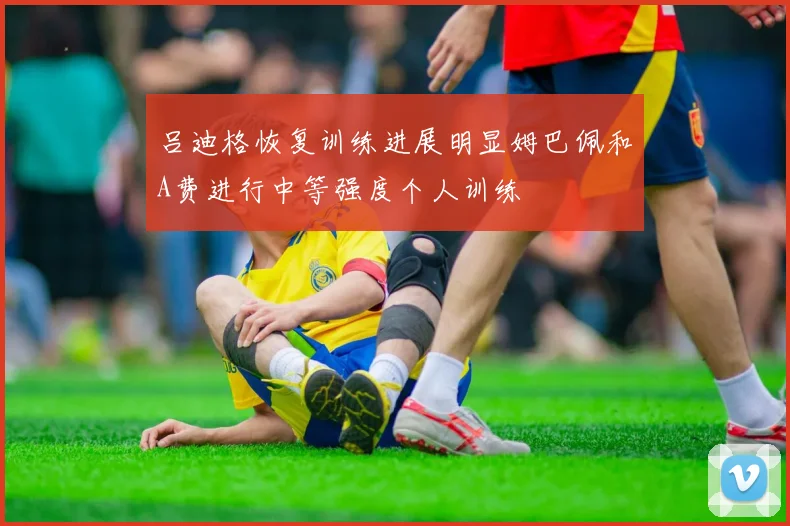 吕迪格恢复训练进展明显姆巴佩和A费进行中等强度个人训练