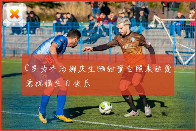C罗为乔治娜庆生晒甜蜜合照表达爱意祝福生日快乐