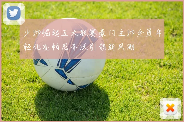 少帅崛起五大联赛豪门主帅全员年轻化孔帕尼齐沃引领新风潮