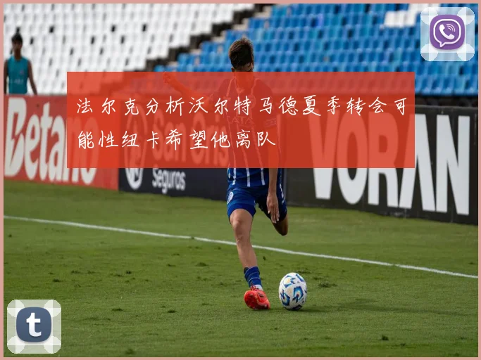 法尔克分析沃尔特马德夏季转会可能性纽卡希望他离队