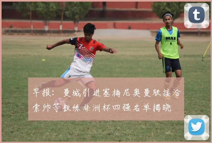 早报：曼城引进塞梅尼奥曼联接洽索帅等教练非洲杯四强名单揭晓