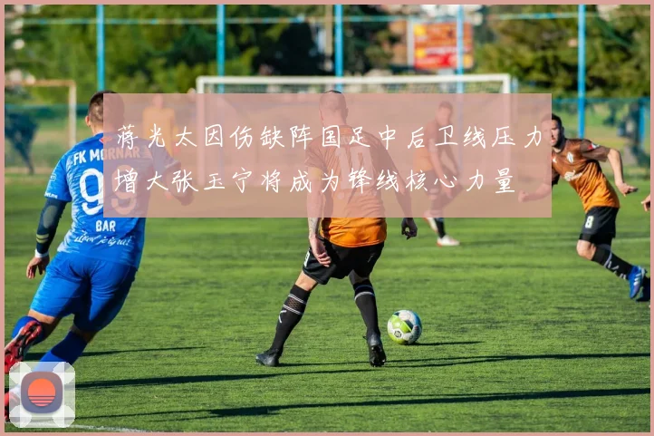蒋光太因伤缺阵国足中后卫线压力增大张玉宁将成为锋线核心力量