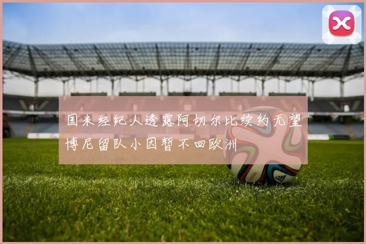 国米经纪人透露阿切尔比续约无望博尼留队小因暂不回欧洲