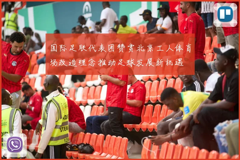 国际足联代表团赞赏北京工人体育场改造理念推动足球发展新机遇