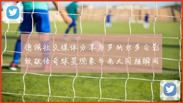 德佩社交媒体分享与罗纳尔多合影致敬传奇球星现象与老大同框瞬间