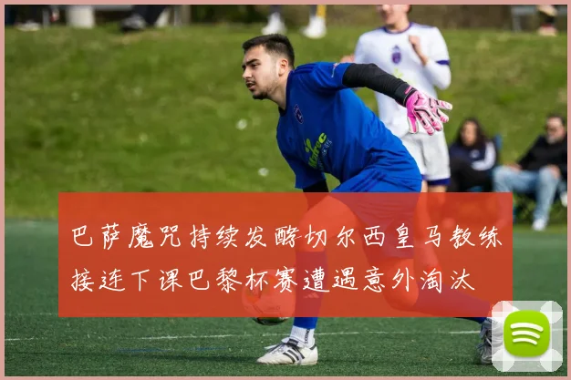 巴萨魔咒持续发酵切尔西皇马教练接连下课巴黎杯赛遭遇意外淘汰