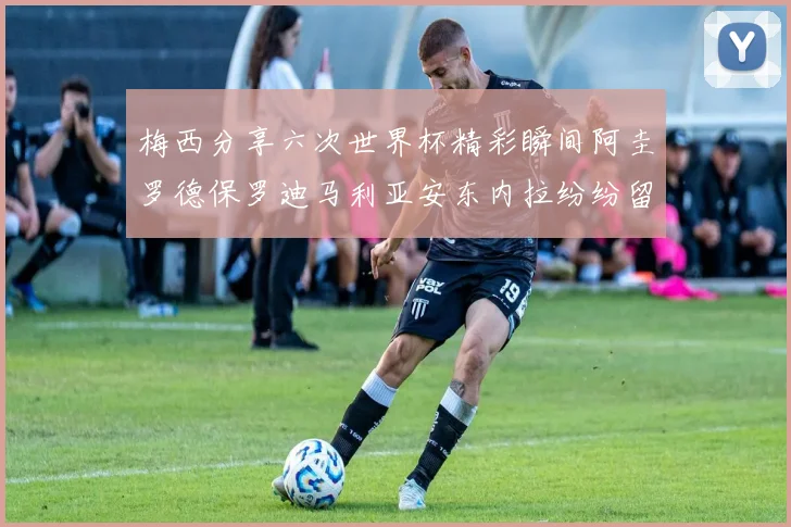梅西分享六次世界杯精彩瞬间阿圭罗德保罗迪马利亚安东内拉纷纷留言评论