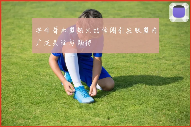 字母哥加盟热火的传闻引发联盟内广泛关注与期待