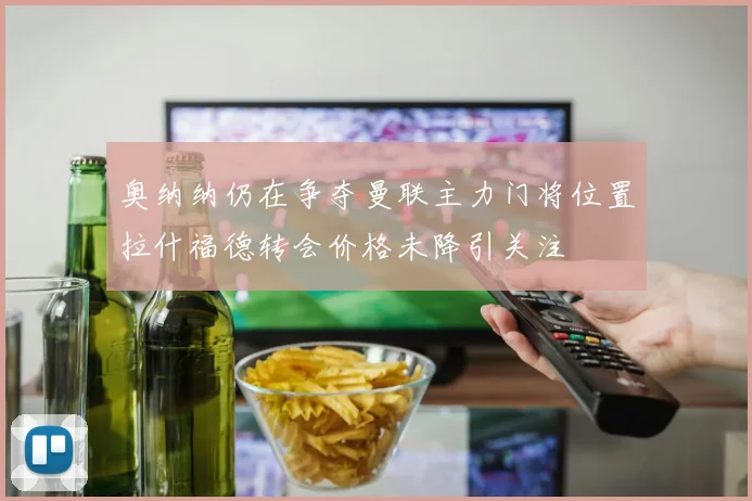 奥纳纳仍在争夺曼联主力门将位置拉什福德转会价格未降引关注