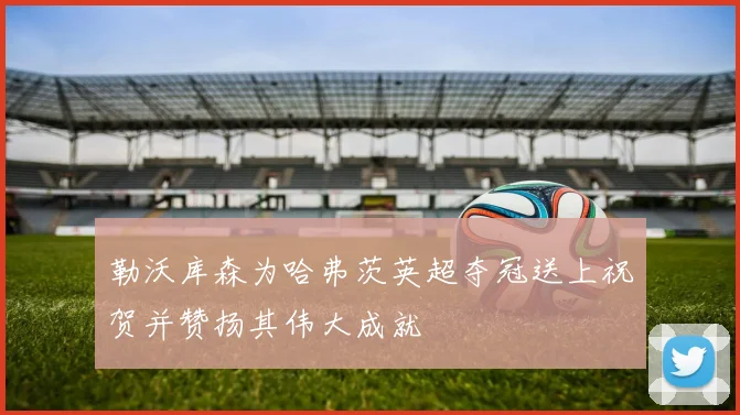 勒沃库森为哈弗茨英超夺冠送上祝贺并赞扬其伟大成就