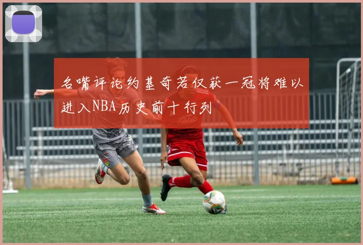 名嘴评论约基奇若仅获一冠将难以进入NBA历史前十行列