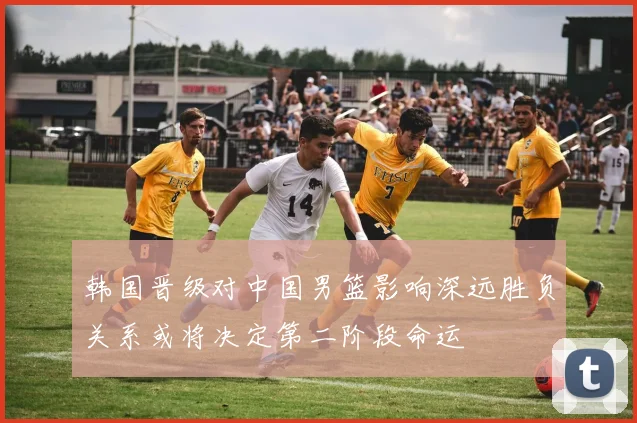 韩国晋级对中国男篮影响深远胜负关系或将决定第二阶段命运