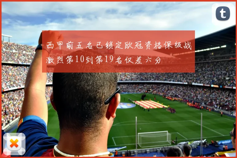 西甲前五名已锁定欧冠资格保级战激烈第10到第19名仅差六分