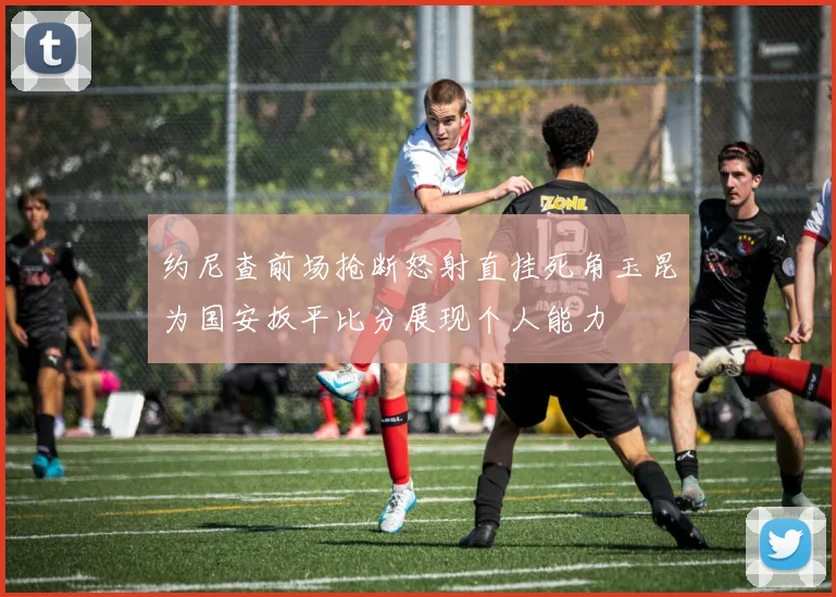 约尼查前场抢断怒射直挂死角玉昆为国安扳平比分展现个人能力