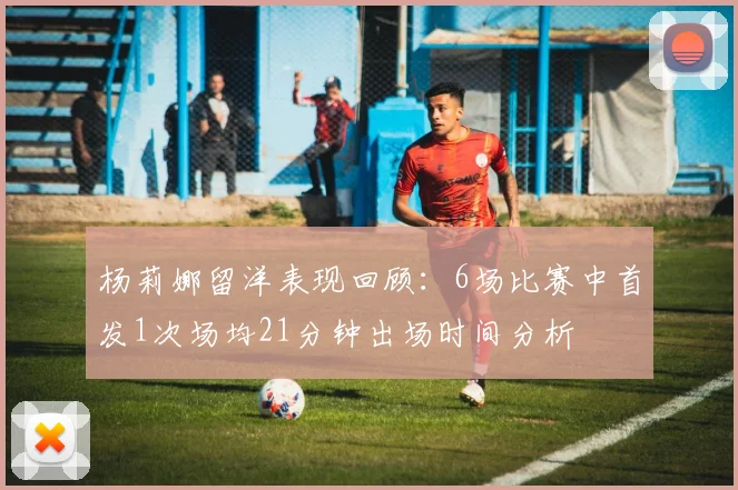 杨莉娜留洋表现回顾：6场比赛中首发1次场均21分钟出场时间分析