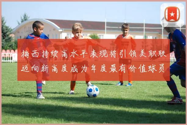 梅西持续高水平表现将引领美职联迈向新高度成为年度最有价值球员