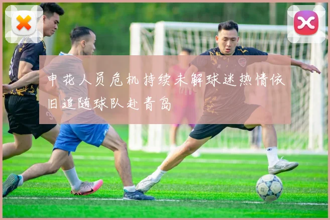 申花人员危机持续未解球迷热情依旧追随球队赴青岛