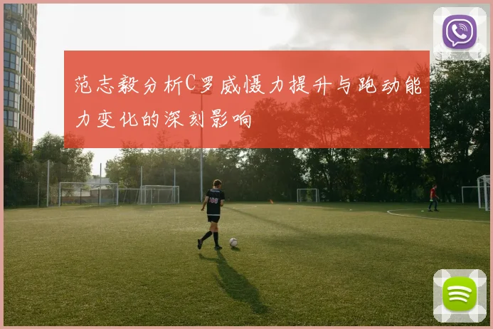 范志毅分析C罗威慑力提升与跑动能力变化的深刻影响
