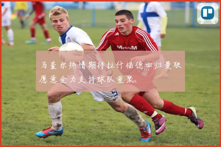 马奎尔热情期待拉什福德回归曼联愿意全力支持球队重聚